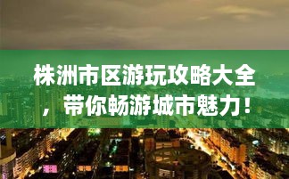 株洲市區(qū)游玩攻略大全，帶你暢游城市魅力！