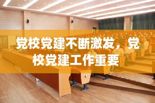 黨校黨建不斷激發(fā)，黨校黨建工作重要 